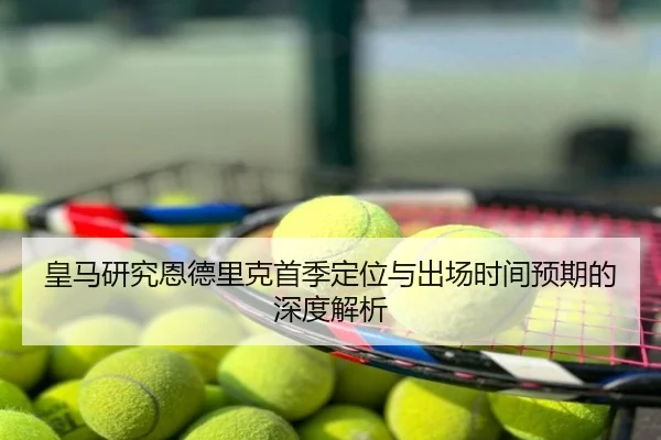 皇马研究恩德里克首季定位与出场时间预期的深度解析