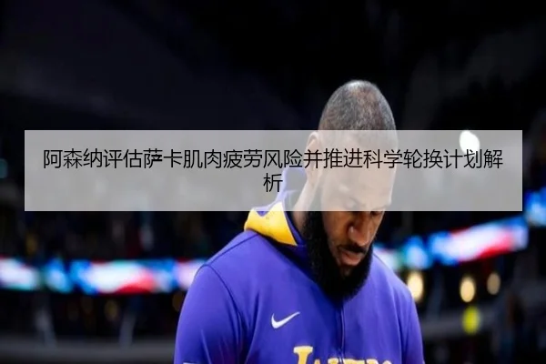 阿森纳评估萨卡肌肉疲劳风险并推进科学轮换计划解析