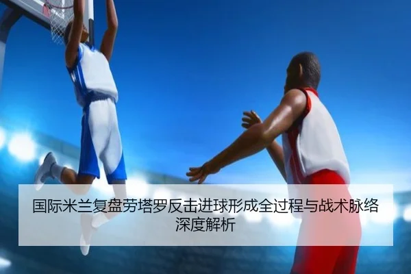国际米兰复盘劳塔罗反击进球形成全过程与战术脉络深度解析